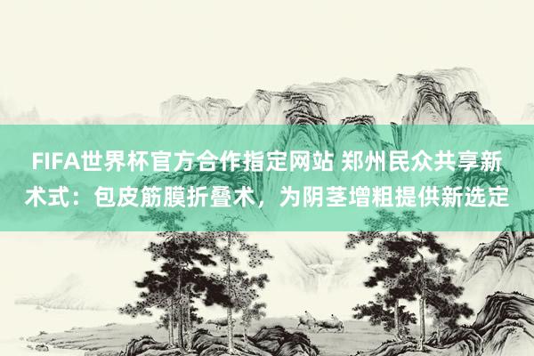 FIFA世界杯官方合作指定网站 郑州民众共享新术式：包皮筋膜折叠术，为阴茎增粗提供新选定