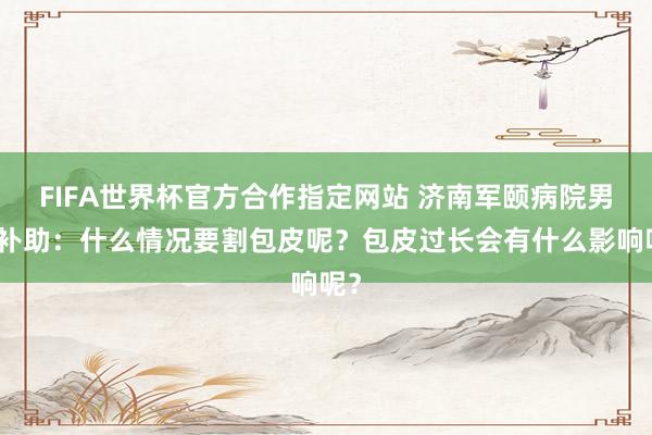 FIFA世界杯官方合作指定网站 济南军颐病院男科补助：什么情况要割包皮呢？包皮过长会有什么影响呢？