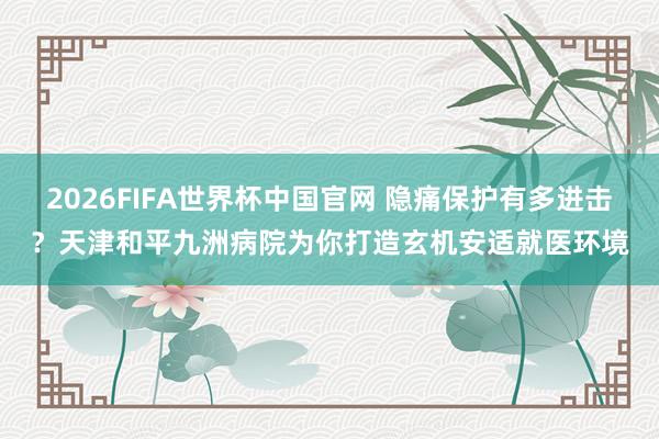 2026FIFA世界杯中国官网 隐痛保护有多进击？天津和平九洲病院为你打造玄机安适就医环境