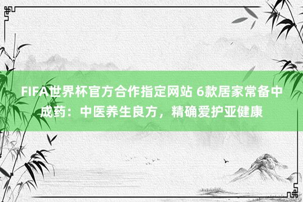 FIFA世界杯官方合作指定网站 6款居家常备中成药：中医养生良方，精确爱护亚健康