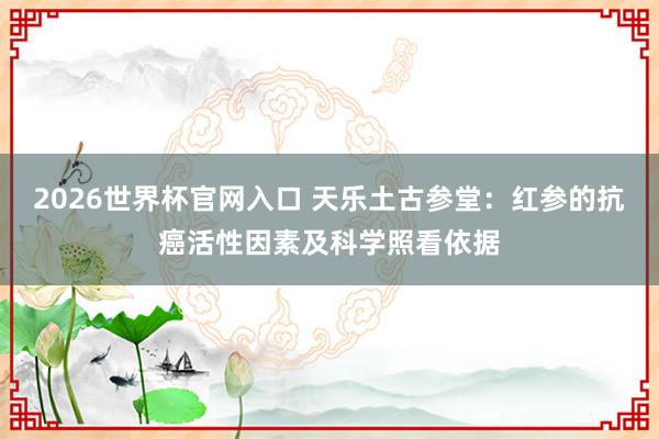 2026世界杯官网入口 天乐土古参堂：红参的抗癌活性因素及科学照看依据