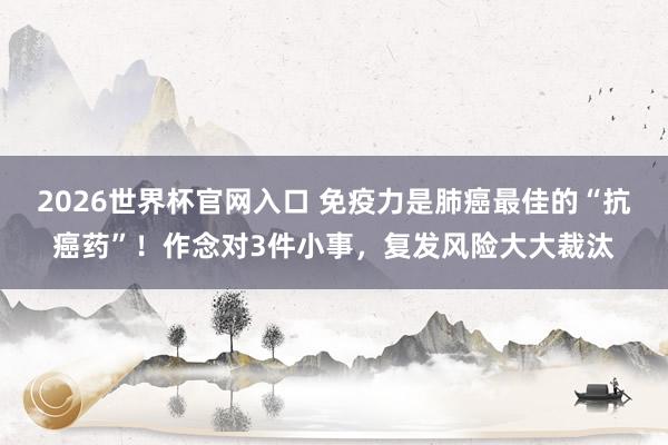 2026世界杯官网入口 免疫力是肺癌最佳的“抗癌药”！作念对3件小事，复发风险大大裁汰