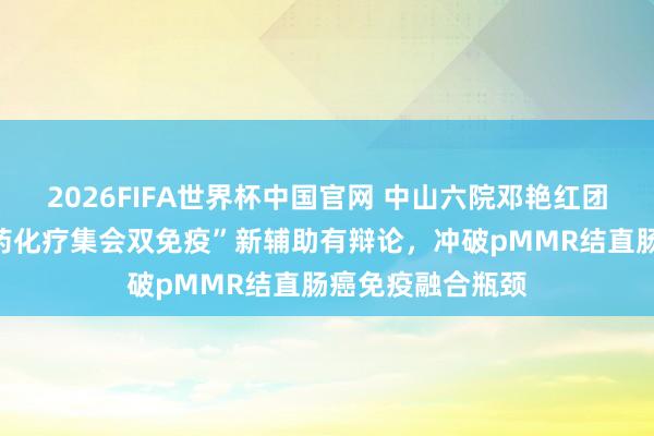 2026FIFA世界杯中国官网 中山六院邓艳红团队原创术前“三药化疗集会双免疫”新辅助有辩论，冲破pMMR结直肠癌免疫融合瓶颈