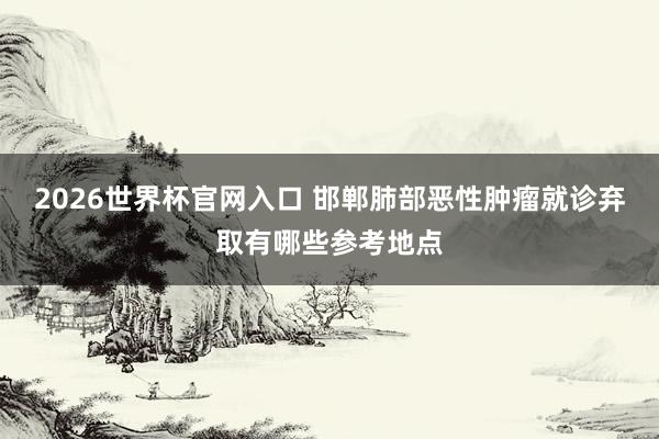 2026世界杯官网入口 邯郸肺部恶性肿瘤就诊弃取有哪些参考地点