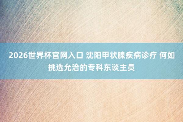 2026世界杯官网入口 沈阳甲状腺疾病诊疗 何如挑选允洽的专科东谈主员