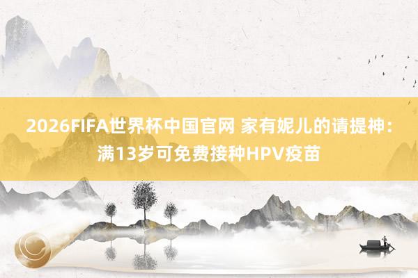 2026FIFA世界杯中国官网 家有妮儿的请提神：满13岁可免费接种HPV疫苗