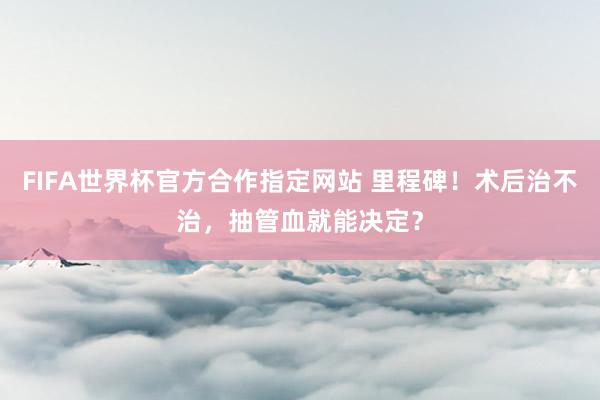 FIFA世界杯官方合作指定网站 里程碑！术后治不治，抽管血就能决定？
