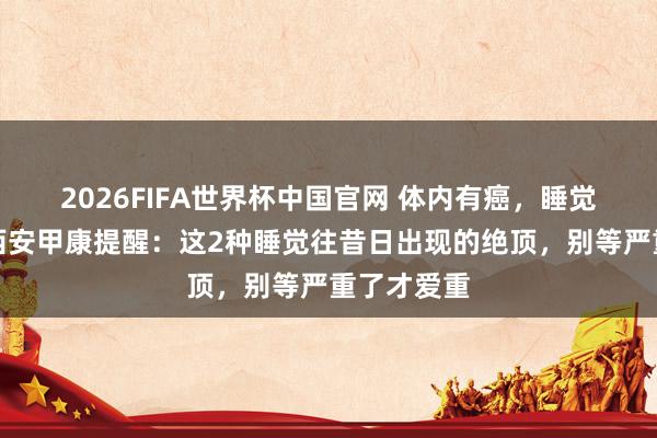 2026FIFA世界杯中国官网 体内有癌，睡觉知说念！西安甲康提醒：这2种睡觉往昔日出现的绝顶，别等严重了才爱重