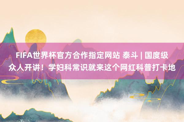 FIFA世界杯官方合作指定网站 泰斗 | 国度级众人开讲！学妇科常识就来这个网红科普打卡地
