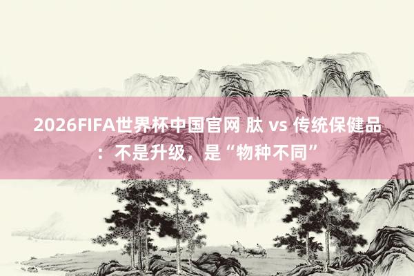 2026FIFA世界杯中国官网 肽 vs 传统保健品：不是升级，是“物种不同”