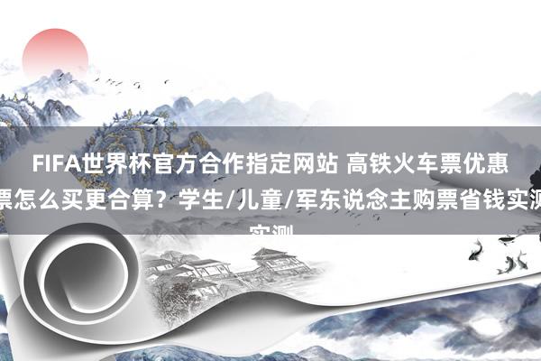FIFA世界杯官方合作指定网站 高铁火车票优惠票怎么买更合算？学生/儿童/军东说念主购票省钱实测