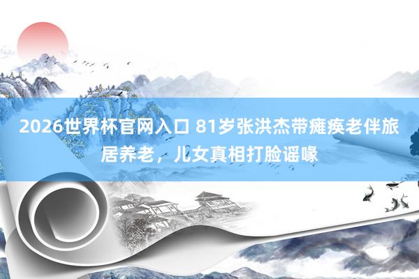 2026世界杯官网入口 81岁张洪杰带瘫痪老伴旅居养老，儿女真相打脸谣喙