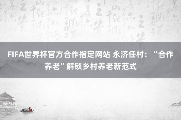 FIFA世界杯官方合作指定网站 永济任村：“合作养老”解锁乡村养老新范式