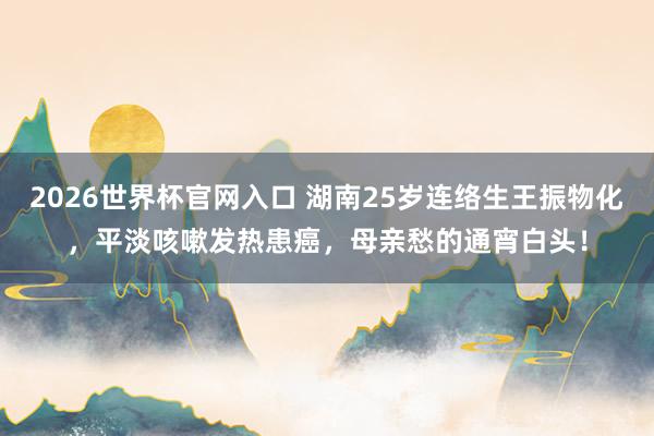 2026世界杯官网入口 湖南25岁连络生王振物化，平淡咳嗽发热患癌，母亲愁的通宵白头！