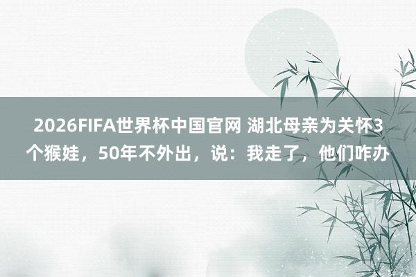 2026FIFA世界杯中国官网 湖北母亲为关怀3个猴娃，50年不外出，说：我走了，他们咋办