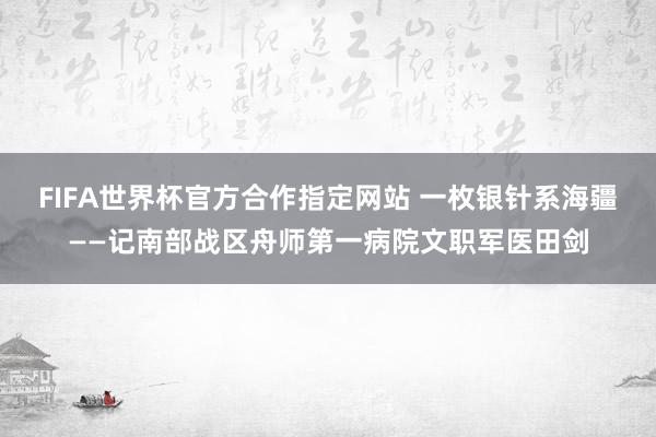 FIFA世界杯官方合作指定网站 一枚银针系海疆——记南部战区舟师第一病院文职军医田剑