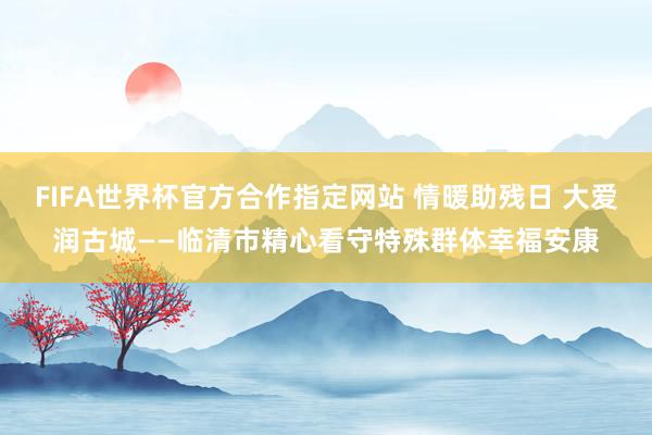 FIFA世界杯官方合作指定网站 情暖助残日 大爱润古城——临清市精心看守特殊群体幸福安康