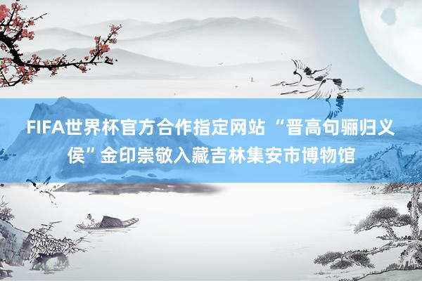 FIFA世界杯官方合作指定网站 “晋高句骊归义侯”金印崇敬入藏吉林集安市博物馆