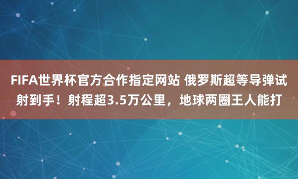 FIFA世界杯官方合作指定网站 俄罗斯超等导弹试射到手！射程超3.5万公里，地球两圈王人能打