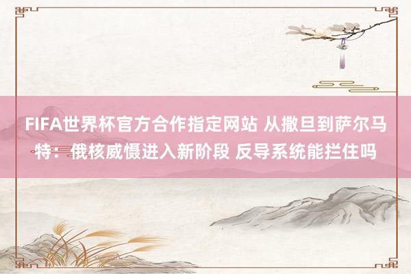 FIFA世界杯官方合作指定网站 从撒旦到萨尔马特：俄核威慑进入新阶段 反导系统能拦住吗