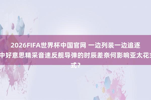2026FIFA世界杯中国官网 一边列装一边追逐：中好意思精采音速反舰导弹的时辰差奈何影响亚太花式？