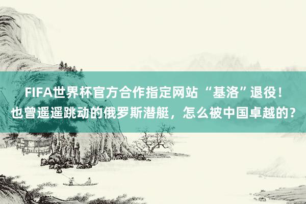 FIFA世界杯官方合作指定网站 “基洛”退役！也曾遥遥跳动的俄罗斯潜艇，怎么被中国卓越的？