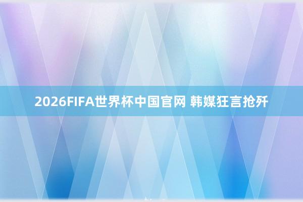 2026FIFA世界杯中国官网 韩媒狂言抢歼
