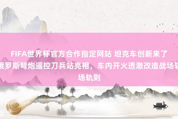FIFA世界杯官方合作指定网站 坦克车创新来了！俄罗斯弩炮遥控刀兵站亮相，车内开火透澈改造战场轨则