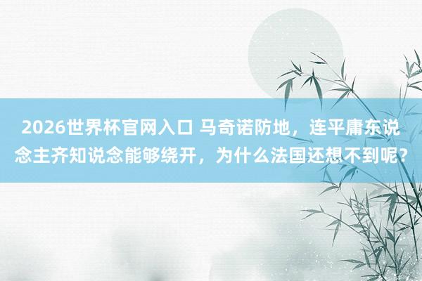 2026世界杯官网入口 马奇诺防地，连平庸东说念主齐知说念能够绕开，为什么法国还想不到呢？