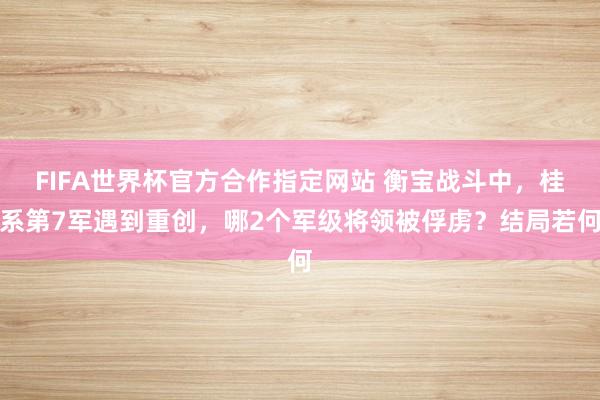 FIFA世界杯官方合作指定网站 衡宝战斗中，桂系第7军遇到重创，哪2个军级将领被俘虏？结局若何