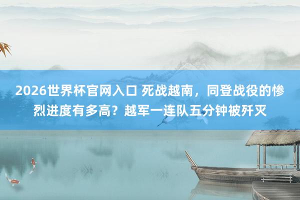 2026世界杯官网入口 死战越南，同登战役的惨烈进度有多高？越军一连队五分钟被歼灭