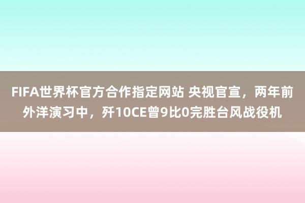 FIFA世界杯官方合作指定网站 央视官宣，两年前外洋演习中，歼10CE曾9比0完胜台风战役机