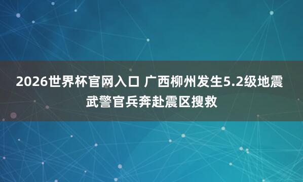 2026世界杯官网入口 广西柳州发生5.2级地震 武警官兵奔赴震区搜救