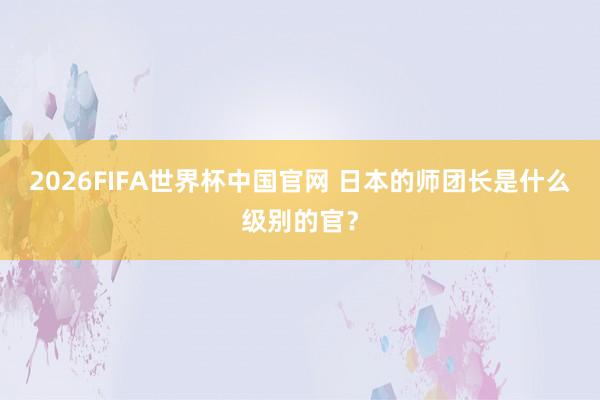 2026FIFA世界杯中国官网 日本的师团长是什么级别的官？