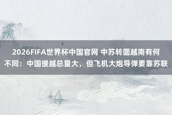 2026FIFA世界杯中国官网 中苏转圜越南有何不同：中国援越总量大，但飞机大炮导弹要靠苏联