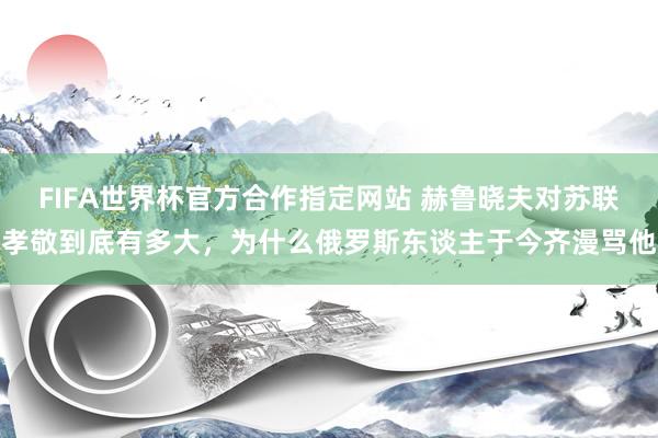 FIFA世界杯官方合作指定网站 赫鲁晓夫对苏联孝敬到底有多大，为什么俄罗斯东谈主于今齐漫骂他