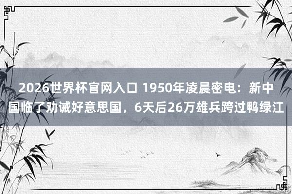 2026世界杯官网入口 1950年凌晨密电：新中国临了劝诫好意思国，6天后26万雄兵跨过鸭绿江