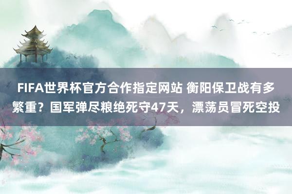 FIFA世界杯官方合作指定网站 衡阳保卫战有多繁重？国军弹尽粮绝死守47天，漂荡员冒死空投