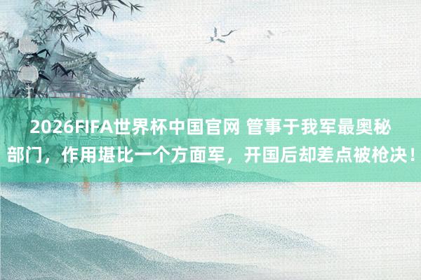 2026FIFA世界杯中国官网 管事于我军最奥秘部门，作用堪比一个方面军，开国后却差点被枪决！