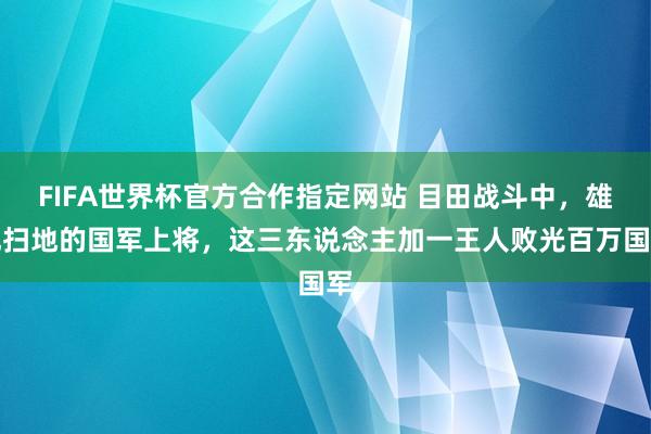 FIFA世界杯官方合作指定网站 目田战斗中，雄风扫地的国军上将，这三东说念主加一王人败光百万国军