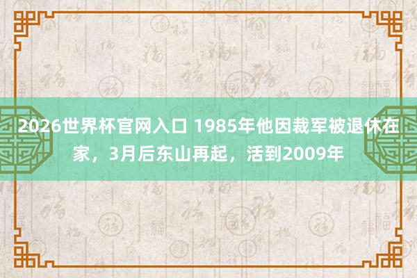 2026世界杯官网入口 1985年他因裁军被退休在家，3月后东山再起，活到2009年