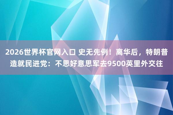 2026世界杯官网入口 史无先例！离华后，特朗普造就民进党：不思好意思军去9500英里外交往