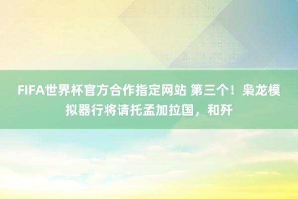 FIFA世界杯官方合作指定网站 第三个！枭龙模拟器行将请托孟加拉国，和歼