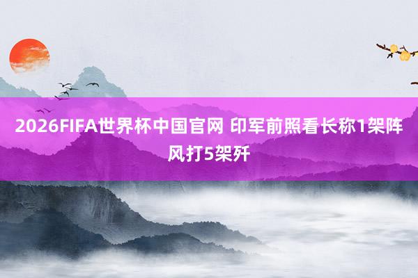 2026FIFA世界杯中国官网 印军前照看长称1架阵风打5架歼