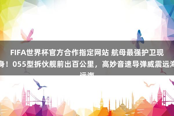 FIFA世界杯官方合作指定网站 航母最强护卫现身！055型拆伙舰前出百公里，高妙音速导弹威震远海