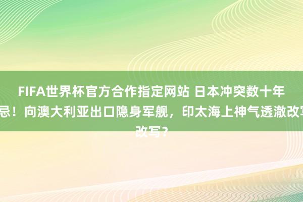 FIFA世界杯官方合作指定网站 日本冲突数十年禁忌！向澳大利亚出口隐身军舰，印太海上神气透澈改写？