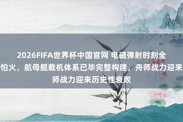 2026FIFA世界杯中国官网 电磁弹射时刻全面锻真金不怕火，航母舰载机体系已毕完整构建，舟师战力迎来历史性衰败