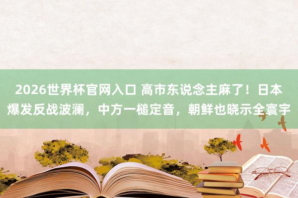 2026世界杯官网入口 高市东说念主麻了！日本爆发反战波澜，中方一槌定音，朝鲜也晓示全寰宇