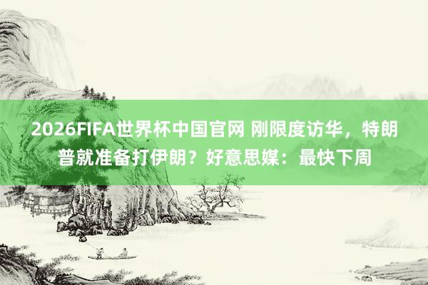 2026FIFA世界杯中国官网 刚限度访华，特朗普就准备打伊朗？好意思媒：最快下周