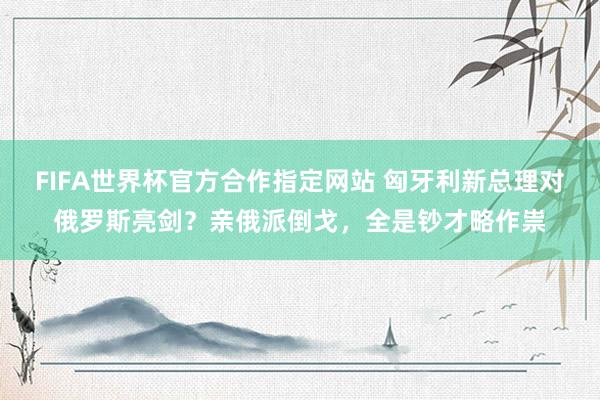 FIFA世界杯官方合作指定网站 匈牙利新总理对俄罗斯亮剑？亲俄派倒戈，全是钞才略作祟